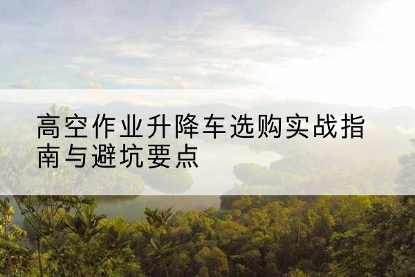 廊坊升降车怎么选-高空作业升降车选购实战指南与避坑要点