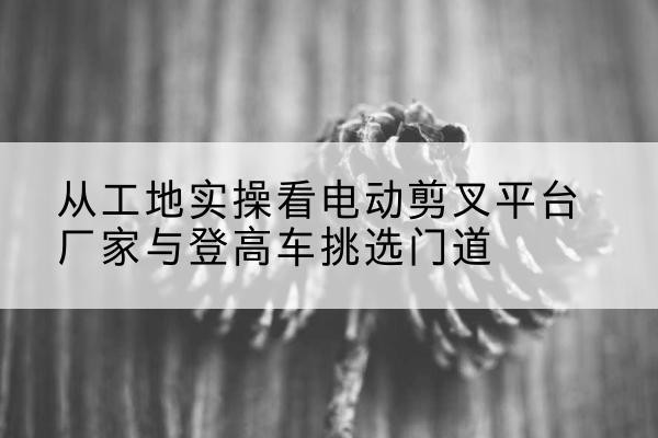 廊坊电动剪叉升降平台厂家-从工地实操看电动剪叉平台厂家与登高车挑选门道